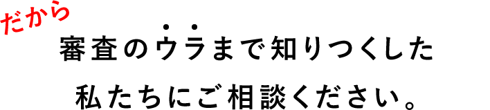 審査のウラまで知りつくした私たちにご相談ください。
